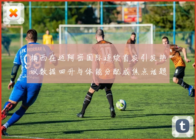 梅西在迈阿密国际连续首发引发热议数据回升与体能分配成焦点话题