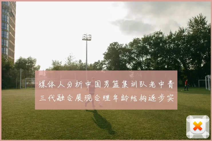 媒体人分析中国男篮集训队老中青三代融合展现合理年龄结构逐步实现换血