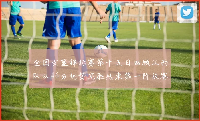 全国女篮锦标赛第十五日回顾江西队以46分优势完胜结束第一阶段赛事