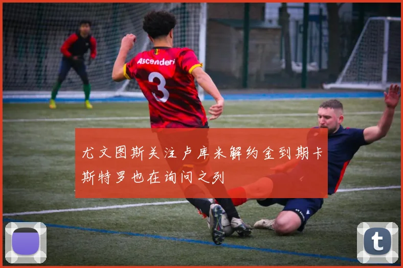 尤文图斯关注卢库米解约金到期卡斯特罗也在询问之列