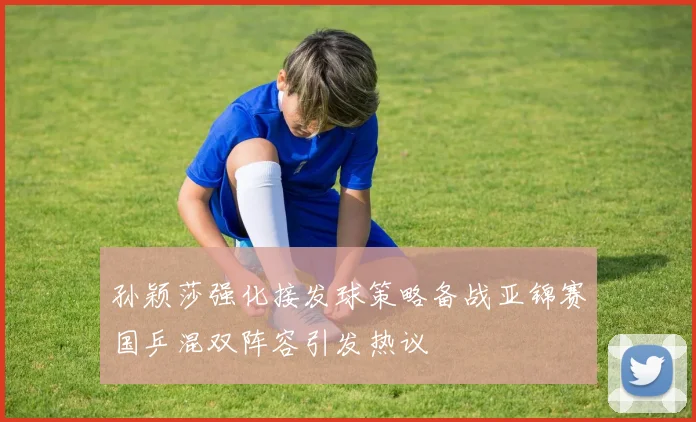 孙颖莎强化接发球策略备战亚锦赛国乒混双阵容引发热议