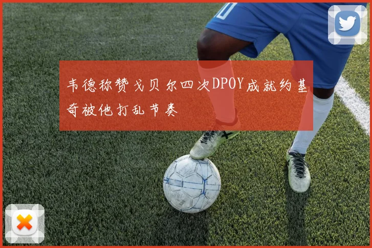 韦德称赞戈贝尔四次DPOY成就约基奇被他打乱节奏