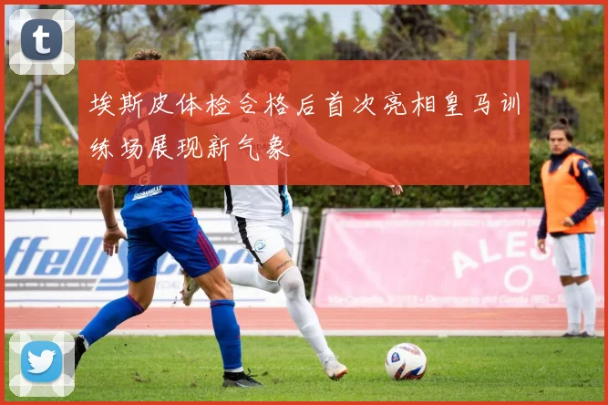 埃斯皮体检合格后首次亮相皇马训练场展现新气象