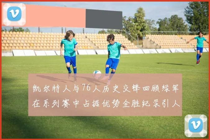 凯尔特人与76人历史交锋回顾绿军在系列赛中占据优势全胜纪录引人关注