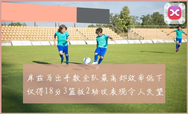 库兹马出手数全队最高却效率低下仅得18分3篮板2助攻表现令人失望