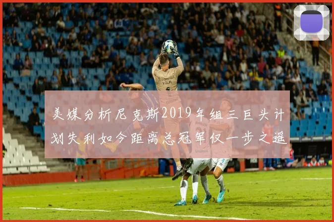 美媒分析尼克斯2019年组三巨头计划失利如今距离总冠军仅一步之遥