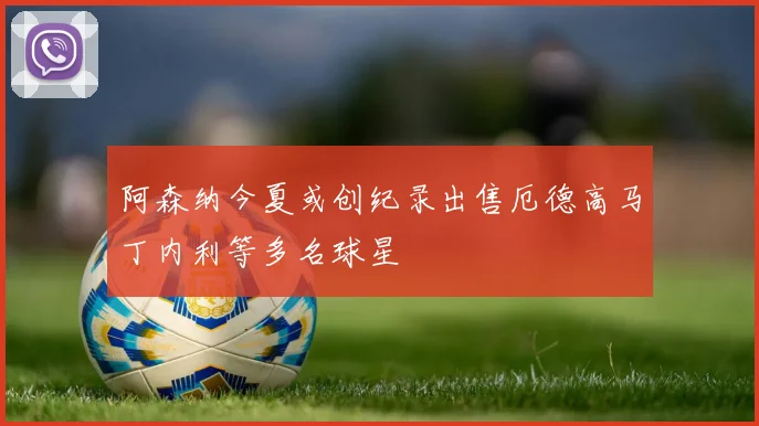 阿森纳今夏或创纪录出售厄德高马丁内利等多名球星