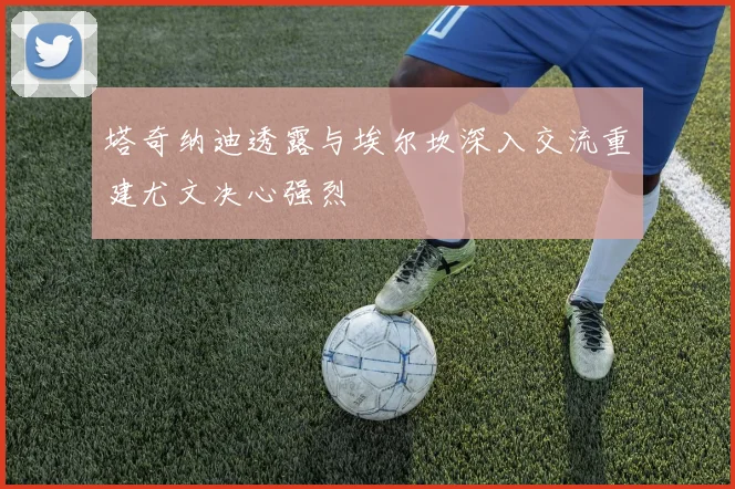 塔奇纳迪透露与埃尔坎深入交流重建尤文决心强烈