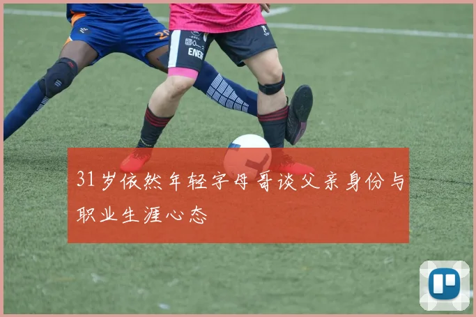 31岁依然年轻字母哥谈父亲身份与职业生涯心态