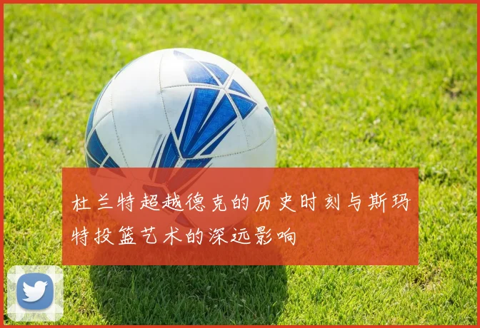 杜兰特超越德克的历史时刻与斯玛特投篮艺术的深远影响
