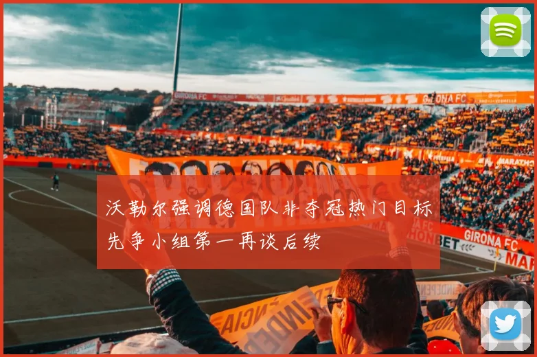 沃勒尔强调德国队非夺冠热门目标先争小组第一再谈后续