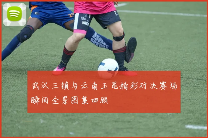 武汉三镇与云南玉昆精彩对决赛场瞬间全景图集回顾