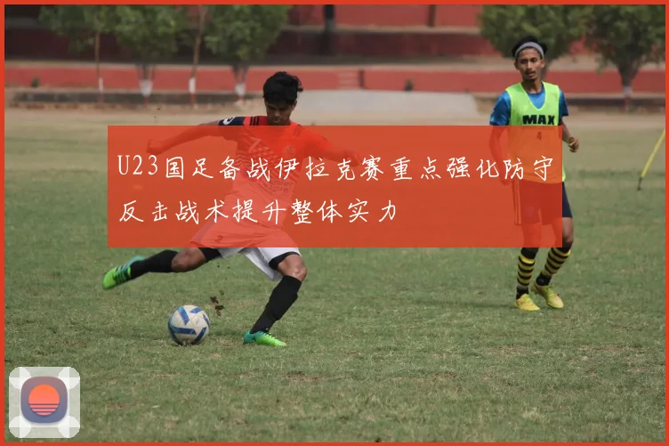 U23国足备战伊拉克赛重点强化防守反击战术提升整体实力