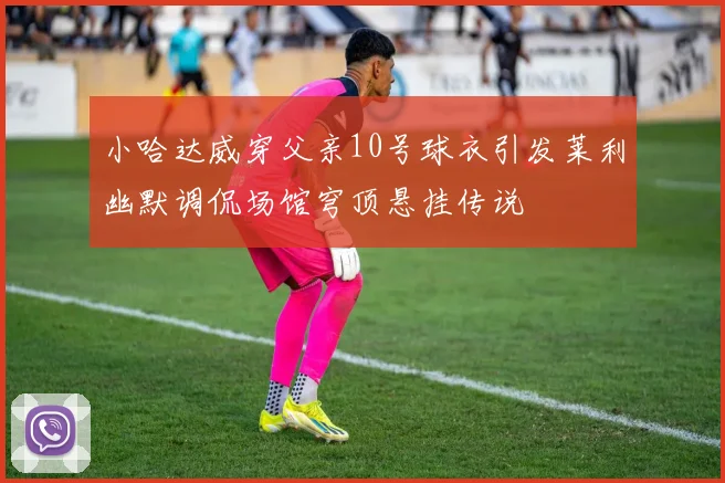 小哈达威穿父亲10号球衣引发莱利幽默调侃场馆穹顶悬挂传说