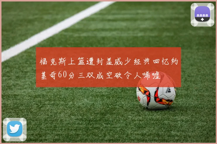 福克斯上篮遭封盖威少经典回忆约基奇60分三双成空砍令人唏嘘