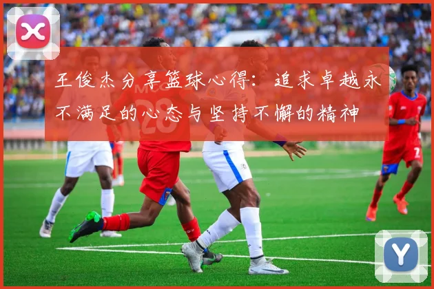 王俊杰分享篮球心得：追求卓越永不满足的心态与坚持不懈的精神