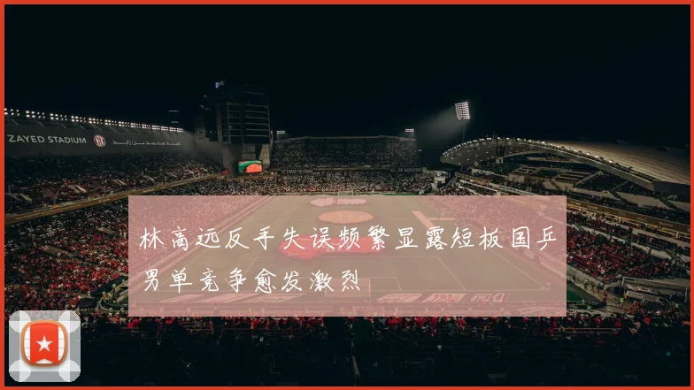 林高远反手失误频繁显露短板国乒男单竞争愈发激烈