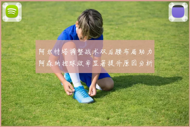 阿尔特塔调整战术双后腰布局助力阿森纳控球效率显著提升原因分析