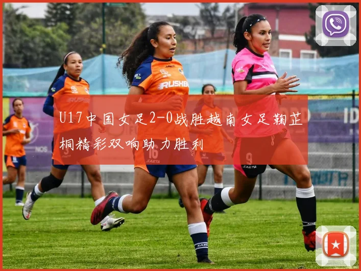 U17中国女足2-0战胜越南女足鞠芷桐精彩双响助力胜利