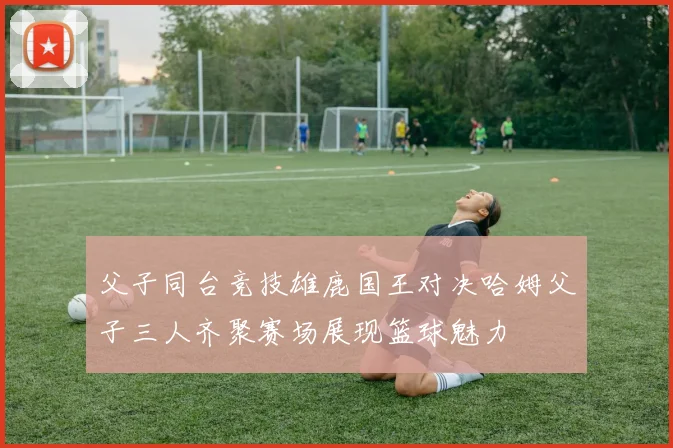 父子同台竞技雄鹿国王对决哈姆父子三人齐聚赛场展现篮球魅力