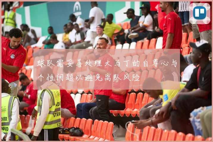 球队需妥善处理大马丁的自尊心与个性问题以避免离队风险