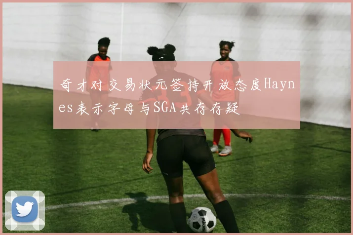 奇才对交易状元签持开放态度Haynes表示字母与SGA共存存疑