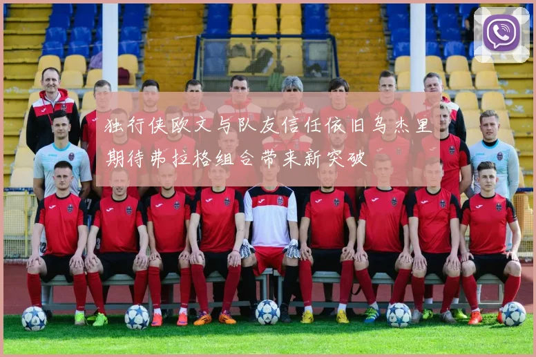 独行侠欧文与队友信任依旧乌杰里期待弗拉格组合带来新突破
