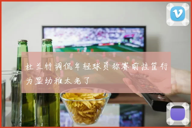 杜兰特调侃年轻球员称赛前挂筐行为显幼稚太老了