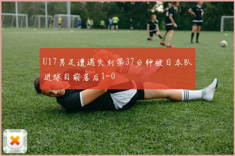 U17男足遭遇失利第37分钟被日本队进球目前落后1-0