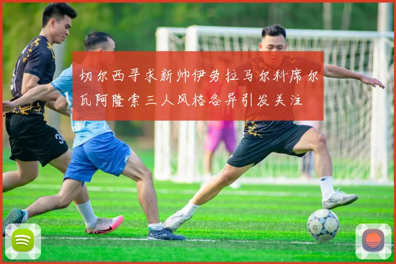 切尔西寻求新帅伊劳拉马尔科席尔瓦阿隆索三人风格各异引发关注